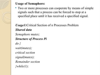 Usage of Semaphore:
 Two or more processes can cooperate by means of simple
signals such that a process can be forced to stop at a
specified place until it has received a specified signal.
Usage1:Critical Section of n Processes Problem
Shared data
Semaphore mutex;
Structure of Process Pi
do {
wait(mutex);
critical section
signal(mutex);
Remainder section
}while(1);
 