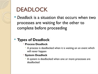  Deadlock is a situation that occurs when two
processes are waiting for the other to
complete before proceeding
 Types of Deadlock
 Process Deadlock
 A process is deadlocked when it is waiting on an event which
will never happen
 System Deadlock
 A system is deadlocked when one or more processes are
deadlocked
DEADLOCK
 
