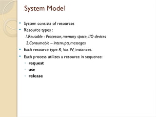 System Model
 System consists of resources
 Resource types :
1.Reusable - Processor, memory space, I/O devices
2.Consumable – interrupts,messages
 Each resource type Ri has Wi instances.
 Each process utilizes a resource in sequence:
◦ request
◦ use
◦ release
 
