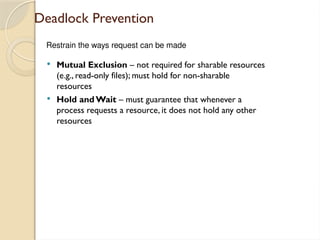 Deadlock Prevention
 Mutual Exclusion – not required for sharable resources
(e.g., read-only files); must hold for non-sharable
resources
 Hold and Wait – must guarantee that whenever a
process requests a resource, it does not hold any other
resources
Restrain the ways request can be made
 