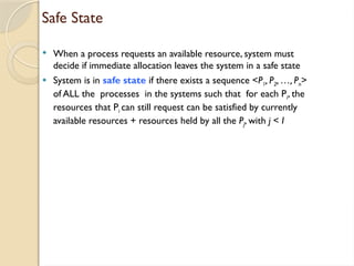 Safe State
 When a process requests an available resource, system must
decide if immediate allocation leaves the system in a safe state
 System is in safe state if there exists a sequence <P1, P2, …, Pn>
of ALL the processes in the systems such that for each Pi, the
resources that Pi can still request can be satisfied by currently
available resources + resources held by all the Pj, with j < I
 