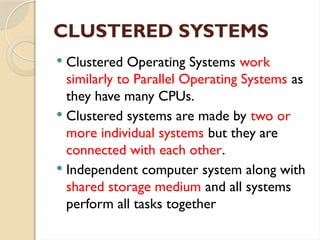 CLUSTERED SYSTEMS
 Clustered Operating Systems work
similarly to Parallel Operating Systems as
they have many CPUs.
 Clustered systems are made by two or
more individual systems but they are
connected with each other.
 Independent computer system along with
shared storage medium and all systems
perform all tasks together
 