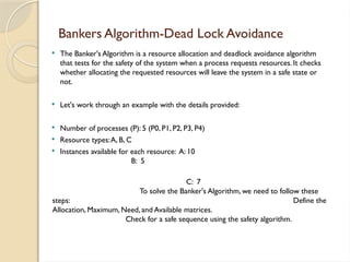  The Banker's Algorithm is a resource allocation and deadlock avoidance algorithm
that tests for the safety of the system when a process requests resources. It checks
whether allocating the requested resources will leave the system in a safe state or
not.
 Let's work through an example with the details provided:
 Number of processes (P): 5 (P0, P1, P2, P3, P4)
 Resource types:A, B, C
 Instances available for each resource: A: 10
B: 5
C: 7
To solve the Banker's Algorithm, we need to follow these
steps: Define the
Allocation, Maximum, Need, and Available matrices.
Check for a safe sequence using the safety algorithm.
Bankers Algorithm-Dead Lock Avoidance
 