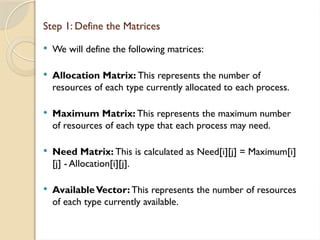  We will define the following matrices:
 Allocation Matrix: This represents the number of
resources of each type currently allocated to each process.
 Maximum Matrix: This represents the maximum number
of resources of each type that each process may need.
 Need Matrix: This is calculated as Need[i][j] = Maximum[i]
[j] - Allocation[i][j].
 AvailableVector: This represents the number of resources
of each type currently available.
Step 1: Define the Matrices
 