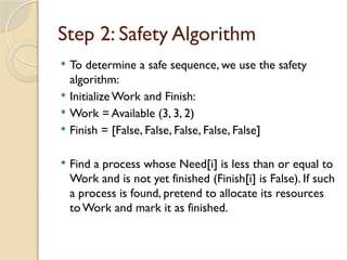  To determine a safe sequence, we use the safety
algorithm:
 InitializeWork and Finish:
 Work = Available (3, 3, 2)
 Finish = [False, False, False, False, False]
 Find a process whose Need[i] is less than or equal to
Work and is not yet finished (Finish[i] is False). If such
a process is found, pretend to allocate its resources
toWork and mark it as finished.
Step 2: Safety Algorithm
 