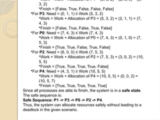 Work = Work + Allocation of P1 = (3, 3, 2) + (2, 0, 0) = (5,
3, 2)
•Finish = [False, True, False, False, False]
•For P3: Need = (0, 1, 1) ≤ Work (5, 3, 2)
•Work = Work + Allocation of P3 = (5, 3, 2) + (2, 1, 1) = (7,
4, 3)
•Finish = [False, True, False, True, False]
•For P0: Need = (7, 4, 3) ≤ Work (7, 4, 3)
•Work = Work + Allocation of P0 = (7, 4, 3) + (0, 1, 0) = (7,
5, 3)
•Finish = [True, True, False, True, False]
•For P2: Need = (6, 0, 0) ≤ Work (7, 5, 3)
•Work = Work + Allocation of P2 = (7, 5, 3) + (3, 0, 2) = (10,
5, 5)
•Finish = [True, True, True, True, False]
•For P4: Need = (4, 3, 1) ≤ Work (10, 5, 5)
•Work = Work + Allocation of P4 = (10, 5, 5) + (0, 0, 2) =
(10, 5, 7)
•Finish = [True, True, True, True, True]
Since all processes are able to finish, the system is in a safe state.
The safe sequence is:
Safe Sequence: P1 -> P3 -> P0 -> P2 -> P4.
Thus, the system can allocate resources safely without leading to a
deadlock in the given scenario.
 