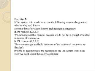 Exercise 2:
If the system is in a safe state, can the following requests be granted,
why or why not? Please
also run the safety algorithm on each request as necessary.
a. P1 requests (2,1,1,0)
We cannot grant this request, because we do not have enough available
instances of resource A.
b. P1 requests (0,2,1,0)
There are enough available instances of the requested resources, so
first let’s
pretend to accommodate the request and see the system looks like:
Now we need to run the safety algorithm:
 
