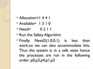  Allocation=1 4 4 1
 Available= 1 3 1 0
 Need= 0 2 1 1
 Run the Safety Algorithm
 Finally, Need2(1,0,0,1) is less than
work.so we can also accommodate this.
Thus the system is in a safe state hence
the processes are run in the following
order: p0,p3,p4,p1,p2
 