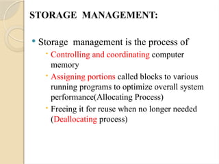 STORAGE MANAGEMENT:
 Storage management is the process of
 Controlling and coordinating computer
memory
 Assigning portions called blocks to various
running programs to optimize overall system
performance(Allocating Process)
 Freeing it for reuse when no longer needed
(Deallocating process)
 