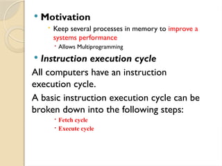 Motivation
 Keep several processes in memory to improve a
systems performance
 Allows Multiprogramming
 Instruction execution cycle
All computers have an instruction
execution cycle.
A basic instruction execution cycle can be
broken down into the following steps:
 Fetch cycle
 Execute cycle
 
