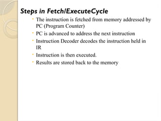 Steps in Fetch/ExecuteCycle
 The instruction is fetched from memory addressed by
PC (Program Counter)
 PC is advanced to address the next instruction
 Instruction Decoder decodes the instruction held in
IR
 Instruction is then executed.
 Results are stored back to the memory
 