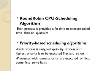  RoundRobin CPU-Scheduling
Algorithm
-Each process is provided a fix time to execute called
time slice or quantum
 Priority-based scheduling algorithms
-Each process is assigned apriority. Process with
highest priority is to be executed first and so on
-Processes with same priority are executed on first
come first serve basis
 