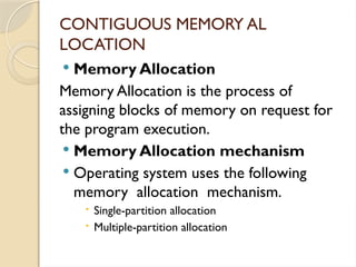 CONTIGUOUS MEMORY AL
LOCATION
 Memory Allocation
Memory Allocation is the process of
assigning blocks of memory on request for
the program execution.
 Memory Allocation mechanism
 Operating system uses the following
memory allocation mechanism.
 Single-partition allocation
 Multiple-partition allocation
 