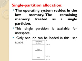 Single-partition allocation:
 The operating system resides in the
low memory. The remaining
memory treated as a single
partition.
 This single partition is available for
userspace.
 Only one job can be loaded in this user
space
 