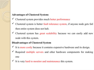 Advantages of Clustered System:
 Clustered system provides much better performance
 Clustered system is better fault tolerance system, if anyone node gets fail
then entire system does not halt.
 Clustered system has great scalability because we can easily add new
node with this system.
Disadvantages of Clustered System
 It is more costly because it contains expensive hardware and its design.
 Required multiple servers and other hardware components for making
one
 It is very hard to monitor and maintenance this system.
 