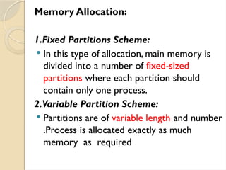 Memory Allocation:
1.Fixed Partitions Scheme:
 In this type of allocation, main memory is
divided into a number of fixed-sized
partitions where each partition should
contain only one process.
2.Variable Partition Scheme:
 Partitions are of variable length and number
.Process is allocated exactly as much
memory as required
 