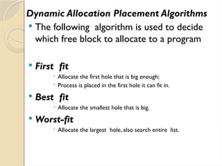 Dynamic Allocation Placement Algorithms
 The following algorithm is used to decide
which free block to allocate to a program
 First fit
 Allocate the first hole that is big enough;
 Process is placed in the first hole it can fit in.
 Best fit
 Allocate the smallest hole that is big.
 Worst-fit
 Allocate the largest hole, also search entire list.
 