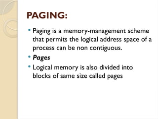 PAGING:
 Paging is a memory-management scheme
that permits the logical address space of a
process can be non contiguous.
 Pages
 Logical memory is also divided into
blocks of same size called pages
 