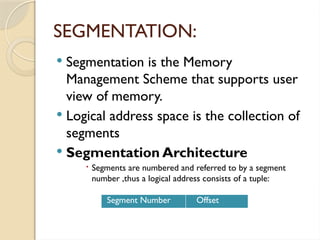 SEGMENTATION:
 Segmentation is the Memory
Management Scheme that supports user
view of memory.
 Logical address space is the collection of
segments
 Segmentation Architecture
 Segments are numbered and referred to by a segment
number ,thus a logical address consists of a tuple:
Segment Number Offset
 