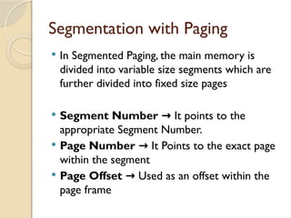 Segmentation with Paging
 In Segmented Paging, the main memory is
divided into variable size segments which are
further divided into fixed size pages
 Segment Number → It points to the
appropriate Segment Number.
 Page Number → It Points to the exact page
within the segment
 Page Offset → Used as an offset within the
page frame
 
