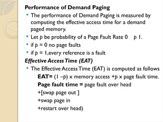 Performance of Demand Paging
 The performance of Demand Paging is measured by
computing the effective access time for a demand
paged memory.
 Let p be probability of a Page Fault Rate 0 p 1.
 if p = 0 no page faults
 if p = 1,every reference is a fault
Effective AccessTime (EAT)
 The Effective AccessTime (EAT) is computed as follows
EAT= (1 –p) x memory access +p x page fault time.
Page fault time = page fault over head
+[swap page out ]
+swap page in
+restart over head)
 