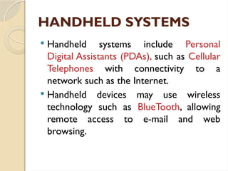 HANDHELD SYSTEMS
 Handheld systems include Personal
Digital Assistants (PDAs), such as Cellular
Telephones with connectivity to a
network such as the Internet.
 Handheld devices may use wireless
technology such as BlueTooth, allowing
remote access to e-mail and web
browsing.
 