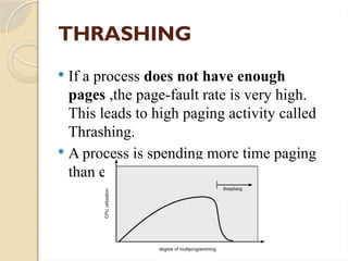 THRASHING
 If a process does not have enough
pages ,the page-fault rate is very high.
This leads to high paging activity called
Thrashing.
 A process is spending more time paging
than executing.
 