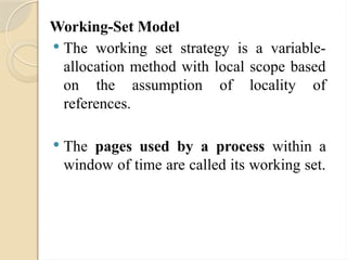 Working-Set Model
 The working set strategy is a variable-
allocation method with local scope based
on the assumption of locality of
references.
 The pages used by a process within a
window of time are called its working set.
 
