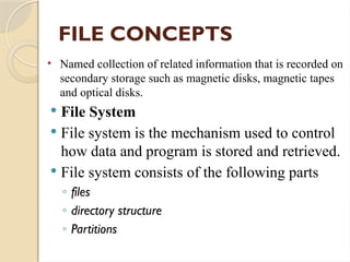 FILE CONCEPTS
• Named collection of related information that is recorded on
secondary storage such as magnetic disks, magnetic tapes
and optical disks.
 File System
 File system is the mechanism used to control
how data and program is stored and retrieved.
 File system consists of the following parts
◦ files
◦ directory structure
◦ Partitions
 