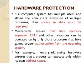 HARDWARE PROTECTION
 If a computer system has multiple users and
allows the concurrent execution of multiple
processes, then access to data must be
regulated.
 Mechanisms ensure that files, memory
segments, CPU, and other resources can be
operated on by only those processes that have
gained proper authorization from the operating
system.
 For example, memory-addressing hardware
ensures that a process can execute only within
its own address space.
 