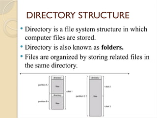 DIRECTORY STRUCTURE
 Directory is a file system structure in which
computer files are stored.
 Directory is also known as folders.
 Files are organized by storing related files in
the same directory.
 
