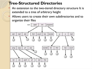 Tree-Structured Directories
• An extension to the two-tiered directory structure It is
extended to a tree of arbitrary height
• Allows users to create their own subdirectories and to
organize their files
 