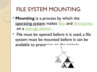 FILE SYSTEM MOUNTING
 Mounting is a process by which the
operating system makes files and directories
on a storage device .
 File must be opened before it is used, a file
system must be mounted before it can be
available to processes on the system.
 
