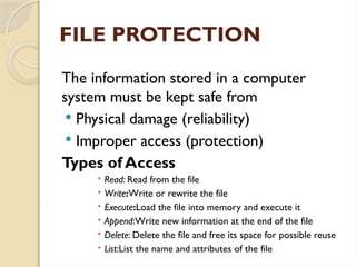 FILE PROTECTION
The information stored in a computer
system must be kept safe from
 Physical damage (reliability)
 Improper access (protection)
Types of Access
 Read: Read from the file
 Write:Write or rewrite the file
 Execute:Load the file into memory and execute it
 Append:Write new information at the end of the file
 Delete: Delete the file and free its space for possible reuse
 List:List the name and attributes of the file
 