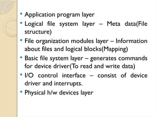  Application program layer
 Logical file system layer – Meta data(File
structure)
 File organization modules layer – Information
about files and logical blocks(Mapping)
 Basic file system layer – generates commands
for device driver(To read and write data)
 I/O control interface – consist of device
driver and interrupts.
 Physical h/w devices layer
 