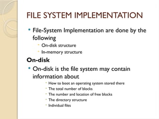 FILE SYSTEM IMPLEMENTATION
 File-System Implementation are done by the
following
 On-disk structure
 In-memory structure
On-disk
 On-disk is the file system may contain
information about
 How to boot an operating system stored there
 The total number of blocks
 The number and location of free blocks
 The directory structure
 Individual files
 