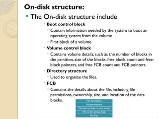 On-disk structure:
 The On-disk structure include
 Boot control block
 Contain information needed by the system to boot an
operating system from the volume
 First block of a volume.
 Volume control block
 Contains volume details, such as the number of blocks in
the partition, size of the blocks, free block count and free-
block pointers, and free FCB count and FCB pointers.
 Directory structure
 Used to organize the files.
 FCB
 Contains the details about the file, including file
permissions, ownership, size, and location of the data
blocks. File data blocks
File permissions
File dates (create, access, write)
File owner, group, ACL
File Size
 