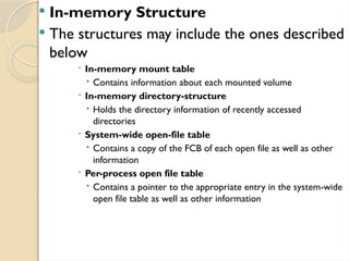  In-memory Structure
 The structures may include the ones described
below
 In-memory mount table
 Contains information about each mounted volume
 In-memory directory-structure
 Holds the directory information of recently accessed
directories
 System-wide open-file table
 Contains a copy of the FCB of each open file as well as other
information
 Per-process open file table
 Contains a pointer to the appropriate entry in the system-wide
open file table as well as other information
 