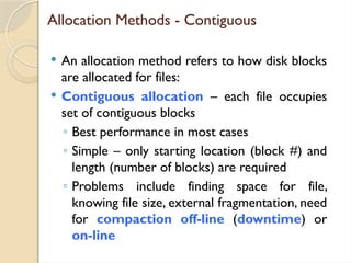 Allocation Methods - Contiguous
 An allocation method refers to how disk blocks
are allocated for files:
 Contiguous allocation – each file occupies
set of contiguous blocks
◦ Best performance in most cases
◦ Simple – only starting location (block #) and
length (number of blocks) are required
◦ Problems include finding space for file,
knowing file size, external fragmentation, need
for compaction off-line (downtime) or
on-line
 