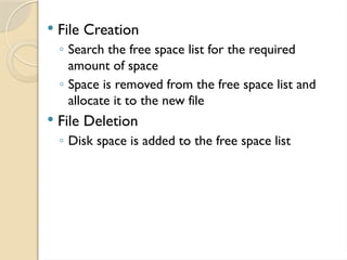  File Creation
◦ Search the free space list for the required
amount of space
◦ Space is removed from the free space list and
allocate it to the new file
 File Deletion
◦ Disk space is added to the free space list
 