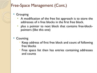 Free-Space Management (Cont.)
 Grouping
• A modification of the free list approach is to store the
addresses of n free blocks in the first free block.
• plus a pointer to next block that contains free-block-
pointers (like this one)
 Counting
 Keep address of first free block and count of following
free blocks
 Free space list then has entries containing addresses
and counts
 