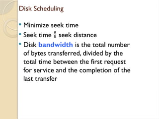 Disk Scheduling
 Minimize seek time
 Seek time  seek distance
 Disk bandwidth is the total number
of bytes transferred, divided by the
total time between the first request
for service and the completion of the
last transfer
 
