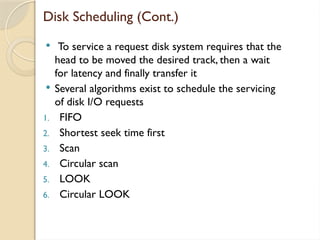 Disk Scheduling (Cont.)
 To service a request disk system requires that the
head to be moved the desired track, then a wait
for latency and finally transfer it
 Several algorithms exist to schedule the servicing
of disk I/O requests
1. FIFO
2. Shortest seek time first
3. Scan
4. Circular scan
5. LOOK
6. Circular LOOK
 