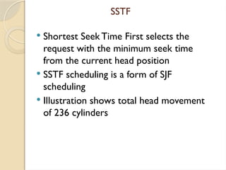 SSTF
 Shortest Seek Time First selects the
request with the minimum seek time
from the current head position
 SSTF scheduling is a form of SJF
scheduling
 Illustration shows total head movement
of 236 cylinders
 