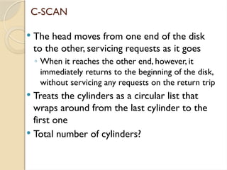 C-SCAN
 The head moves from one end of the disk
to the other, servicing requests as it goes
◦ When it reaches the other end, however, it
immediately returns to the beginning of the disk,
without servicing any requests on the return trip
 Treats the cylinders as a circular list that
wraps around from the last cylinder to the
first one
 Total number of cylinders?
 