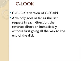 C-LOOK
 C-LOOK a version of C-SCAN
 Arm only goes as far as the last
request in each direction, then
reverses direction immediately,
without first going all the way to the
end of the disk
 