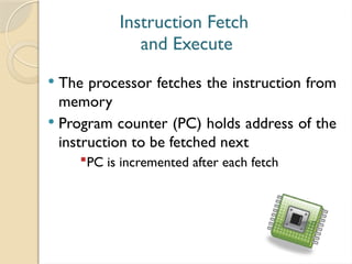 Instruction Fetch
and Execute
 The processor fetches the instruction from
memory
 Program counter (PC) holds address of the
instruction to be fetched next
PC is incremented after each fetch
 