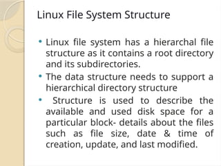 Linux File System Structure
 Linux file system has a hierarchal file
structure as it contains a root directory
and its subdirectories.
 The data structure needs to support a
hierarchical directory structure
 Structure is used to describe the
available and used disk space for a
particular block- details about the files
such as file size, date & time of
creation, update, and last modified.
 
