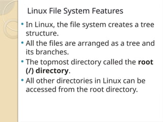 Linux File System Features
 In Linux, the file system creates a tree
structure.
 All the files are arranged as a tree and
its branches.
 The topmost directory called the root
(/) directory.
 All other directories in Linux can be
accessed from the root directory.
 