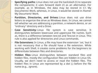 • Specifying paths: Linux does not use the backslash () to separate
the components; it uses forward slash (/) as an alternative. For
example, as in Windows, the data may be stored in C: My
Documents Work, whereas, in Linux, it would be stored in /home/
My Document/ Work.
• Partition, Directories, and Drives: Linux does not use drive
letters to organize the drive as Windows does. In Linux, we cannot
tell whether we are addressing a partition, a network device, or an
"ordinary" directory and a Drive.
• Case Sensitivity: Linux file system is case sensitive. It
distinguishes between lowercase and uppercase file names. Such
as, there is a difference between test.txt and Test.txt in Linux. This
rule is also applied for directories and Linux commands.
• File Extensions: In Linux, a file may have the extension '.txt,' but it
is not necessary that a file should have a file extension. While
working with Shell, it creates some problems for the beginners to
differentiate between files and directories.
• Hidden files: Linux distinguishes between standard files and
hidden files, mostly the configuration files are hidden in Linux OS.
Usually, we don't need to access or read the hidden files. The
hidden files in Linux are represented by a dot (.) before the file
name (e.g., .ignore).
 